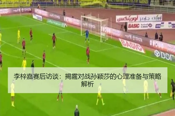 李梓嘉赛后访谈:揭露对战孙颖莎的心理准备与策略解析